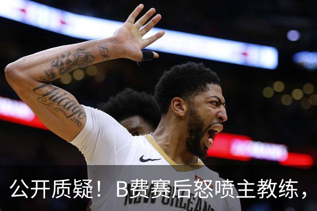 公开质疑！B费赛后怒喷主教练，卡里克强势回应