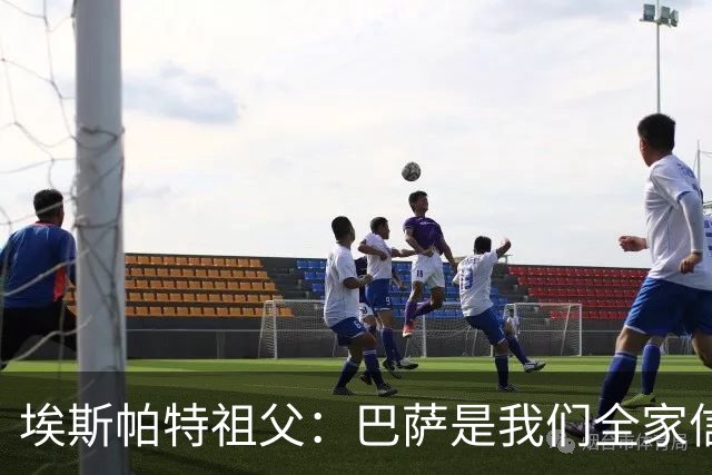 埃斯帕特祖父：巴萨是我们全家信仰，所有教练都对他评价很好