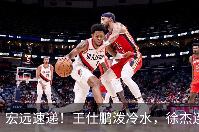 宏远速递！王仕鹏泼冷水，徐杰连怼球迷，胡明轩CBA第一人！