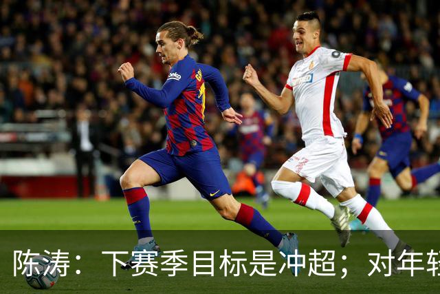 陈涛：下赛季目标是冲超；对年轻球员表现感到满意
