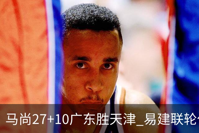 马尚27+10广东胜天津 易建联轮休赵睿11分