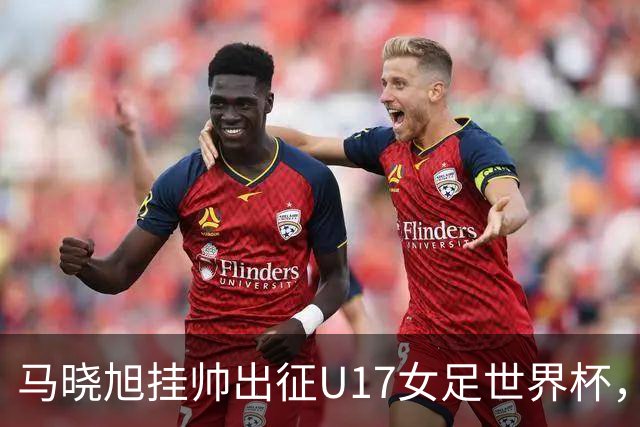 马晓旭挂帅出征U17女足世界杯，中国队首战三球完胜