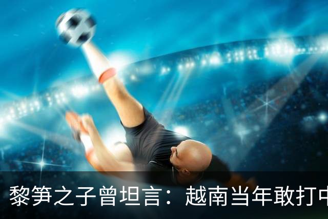黎笋之子曾坦言：越南当年敢打中国有3个原因，结果发现全是错觉