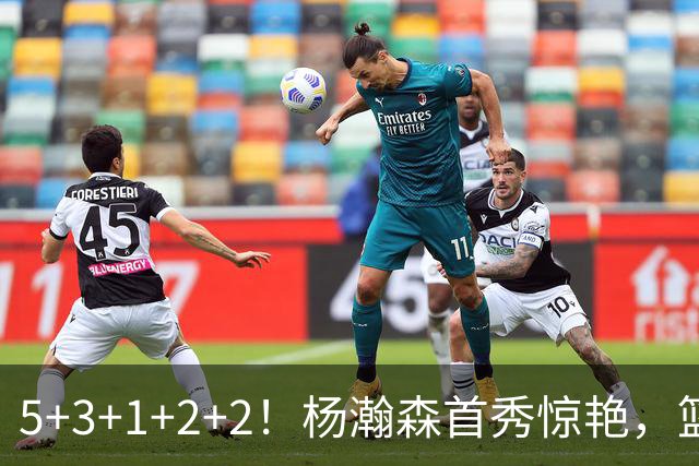 5+3+1+2+2！杨瀚森首秀惊艳，篮下轻巧吃饼，命中三分后全队起立